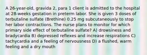 A 26-year-old, gravida 2, para 1 client is admitted to the hospital at 28-weeks gestation in preterm labor. She is given 3 doses of terbutaline sulfate (Brethine) 0.25 mg subcutaneously to stop her labor contractions. The nurse plans to monitor for which primary side effect of terbutaline sulfate? A) drowsiness and bradycardia B) depressed reflexes and increase respirations C) tachycardia and a feeling of nervousness D) a flushed, warm feeling and a dry mouth