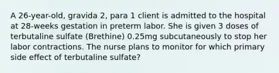 A 26-year-old, gravida 2, para 1 client is admitted to the hospital at 28-weeks gestation in preterm labor. She is given 3 doses of terbutaline sulfate (Brethine) 0.25mg subcutaneously to stop her labor contractions. The nurse plans to monitor for which primary side effect of terbutaline sulfate?