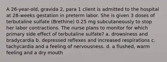 A 26-year-old, gravida 2, para 1 client is admitted to the hospital at 28-weeks gestation in preterm labor. She is given 3 doses of terbutaline sulfate (Brethine) 0.25 mg subcutaneously to stop her labor contractions. The nurse plans to monitor for which primary side effect of terbutaline sulfate? a. drowsiness and bradycardia b. depressed reflexes and increased respirations c. tachycardia and a feeling of nervousness. d. a flushed, warm feeling and a dry mouth