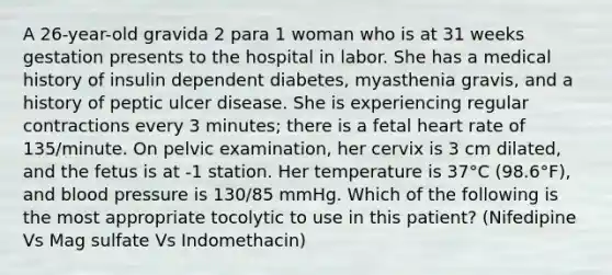 A 26-year-old gravida 2 para 1 woman who is at 31 weeks gestation presents to the hospital in labor. She has a medical history of insulin dependent diabetes, myasthenia gravis, and a history of peptic ulcer disease. She is experiencing regular contractions every 3 minutes; there is a fetal heart rate of 135/minute. On pelvic examination, her cervix is 3 cm dilated, and the fetus is at -1 station. Her temperature is 37°C (98.6°F), and blood pressure is 130/85 mmHg. Which of the following is the most appropriate tocolytic to use in this patient? (Nifedipine Vs Mag sulfate Vs Indomethacin)