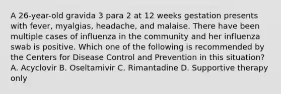 A 26-year-old gravida 3 para 2 at 12 weeks gestation presents with fever, myalgias, headache, and malaise. There have been multiple cases of influenza in the community and her influenza swab is positive. Which one of the following is recommended by the Centers for Disease Control and Prevention in this situation? A. Acyclovir B. Oseltamivir C. Rimantadine D. Supportive therapy only