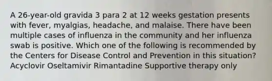 A 26-year-old gravida 3 para 2 at 12 weeks gestation presents with fever, myalgias, headache, and malaise. There have been multiple cases of influenza in the community and her influenza swab is positive. Which one of the following is recommended by the Centers for Disease Control and Prevention in this situation? Acyclovir Oseltamivir Rimantadine Supportive therapy only