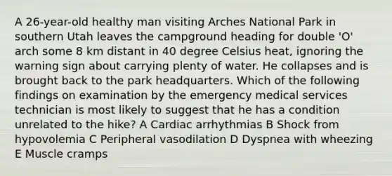 A 26-year-old healthy man visiting Arches National Park in southern Utah leaves the campground heading for double 'O' arch some 8 km distant in 40 degree Celsius heat, ignoring the warning sign about carrying plenty of water. He collapses and is brought back to the park headquarters. Which of the following findings on examination by the emergency medical services technician is most likely to suggest that he has a condition unrelated to the hike? A Cardiac arrhythmias B Shock from hypovolemia C Peripheral vasodilation D Dyspnea with wheezing E Muscle cramps