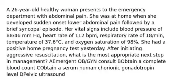 A 26-year-old healthy woman presents to the emergency department with abdominal pain. She was at home when she developed sudden onset lower abdominal pain followed by a brief syncopal episode. Her vital signs include blood pressure of 88/46 mm Hg, heart rate of 112 bpm, respiratory rate of 18/min, temperature of 37.6°C, and oxygen saturation of 98%. She had a positive home pregnancy test yesterday. After initiating aggressive resuscitation, what is the most appropriate next step in management? AEmergent OB/GYN consult BObtain a complete blood count CObtain a serum human chorionic gonadotropin level DPelvic ultrasound