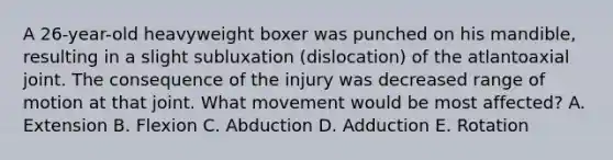 A 26-year-old heavyweight boxer was punched on his mandible, resulting in a slight subluxation (dislocation) of the atlantoaxial joint. The consequence of the injury was decreased range of motion at that joint. What movement would be most affected? A. Extension B. Flexion C. Abduction D. Adduction E. Rotation