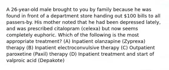 A 26-year-old male brought to you by family because he was found in front of a department store handing out 100 bills to all passers-by. His mother noted that he had been depressed lately, and was prescribed citalopram (celexa) but now seems completely euphoric. Which of the following is the most appropriate treatment? (A) Inpatient olanzapine (Zyprexa) therapy (B) Inpatient electroconvulsive therapy (C) Outpatient paroxetine (Paxil) therapy (D) Inpatient treatment and start of valproic acid (Depakote)