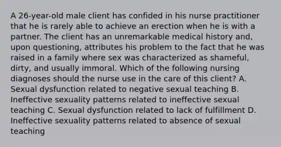 A 26-year-old male client has confided in his nurse practitioner that he is rarely able to achieve an erection when he is with a partner. The client has an unremarkable medical history and, upon questioning, attributes his problem to the fact that he was raised in a family where sex was characterized as shameful, dirty, and usually immoral. Which of the following nursing diagnoses should the nurse use in the care of this client? A. Sexual dysfunction related to negative sexual teaching B. Ineffective sexuality patterns related to ineffective sexual teaching C. Sexual dysfunction related to lack of fulfillment D. Ineffective sexuality patterns related to absence of sexual teaching