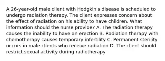 A 26-year-old male client with Hodgkin's disease is scheduled to undergo radiation therapy. The client expresses concern about the effect of radiation on his ability to have children. What information should the nurse provide? A. The radiation therapy causes the inability to have an erection B. Radiation therapy with chemotherapy causes temporary infertility C. Permanent sterility occurs in male clients who receive radiation D. The client should restrict sexual activity during radiotherapy