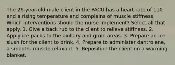 The 26-year-old male client in the PACU has a heart rate of 110 and a rising temperature and complains of muscle stiffness. Which interventions should the nurse implement? Select all that apply. 1. Give a back rub to the client to relieve stiffness. 2. Apply ice packs to the axillary and groin areas. 3. Prepare an ice slush for the client to drink. 4. Prepare to administer dantrolene, a smooth- muscle relaxant. 5. Reposition the client on a warming blanket.