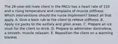 The 26-year-old male client in the PACU has a heart rate of 110 and a rising temperature and complains of muscle stiffness. Which interventions should the nurse implement? Select all that apply. A. Give a back rub to the client to relieve stiffness. B. Apply ice packs to the axillary and groin areas. C. Prepare an ice slush for the client to drink. D. Prepare to administer dantrolene, a smooth- muscle relaxant. E. Reposition the client on a warming blanket.