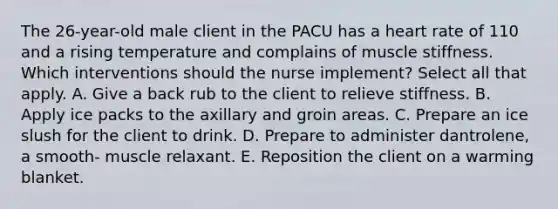 The 26-year-old male client in the PACU has a heart rate of 110 and a rising temperature and complains of muscle stiffness. Which interventions should the nurse implement? Select all that apply. A. Give a back rub to the client to relieve stiffness. B. Apply ice packs to the axillary and groin areas. C. Prepare an ice slush for the client to drink. D. Prepare to administer dantrolene, a smooth- muscle relaxant. E. Reposition the client on a warming blanket.