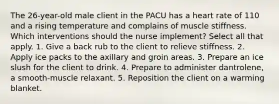 The 26-year-old male client in the PACU has a heart rate of 110 and a rising temperature and complains of muscle stiffness. Which interventions should the nurse implement? Select all that apply. 1. Give a back rub to the client to relieve stiffness. 2. Apply ice packs to the axillary and groin areas. 3. Prepare an ice slush for the client to drink. 4. Prepare to administer dantrolene, a smooth-muscle relaxant. 5. Reposition the client on a warming blanket.