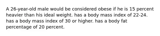 A 26-year-old male would be considered obese if he is 15 percent heavier than his ideal weight. has a body mass index of 22-24. has a body mass index of 30 or higher. has a body fat percentage of 20 percent.