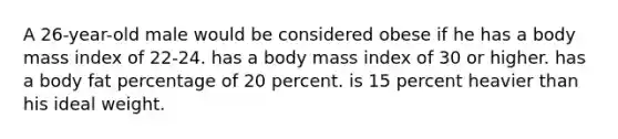 A 26-year-old male would be considered obese if he has a body mass index of 22-24. has a body mass index of 30 or higher. has a body fat percentage of 20 percent. is 15 percent heavier than his ideal weight.