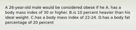 A 26-year-old male would be considered obese if he A. has a body mass index of 30 or higher. B.is 10 percent heavier than his ideal weight. C.has a body mass index of 22-24. D.has a body fat percentage of 20 percent