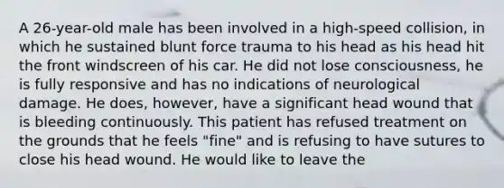 A 26-year-old male has been involved in a high-speed collision, in which he sustained blunt force trauma to his head as his head hit the front windscreen of his car. He did not lose consciousness, he is fully responsive and has no indications of neurological damage. He does, however, have a significant head wound that is bleeding continuously. This patient has refused treatment on the grounds that he feels "fine" and is refusing to have sutures to close his head wound. He would like to leave the