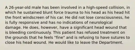 A 26-year-old male has been involved in a high-speed collision, in which he sustained blunt force trauma to his head as his head hit the front windscreen of his car. He did not lose consciousness, he is fully responsive and has no indications of neurological damage. He does, however, have a significant head wound that is bleeding continuously. This patient has refused treatment on the grounds that he feels "fine" and is refusing to have sutures to close his head wound. He would like to leave the Department.