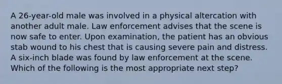 A 26-year-old male was involved in a physical altercation with another adult male. Law enforcement advises that the scene is now safe to enter. Upon examination, the patient has an obvious stab wound to his chest that is causing severe pain and distress. A six-inch blade was found by law enforcement at the scene. Which of the following is the most appropriate next step?