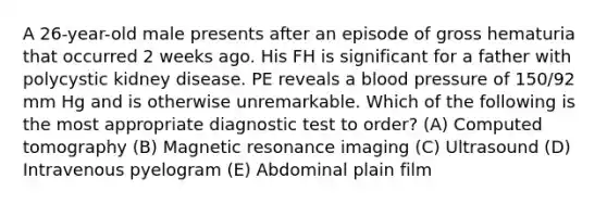 A 26-year-old male presents after an episode of gross hematuria that occurred 2 weeks ago. His FH is significant for a father with polycystic kidney disease. PE reveals a blood pressure of 150/92 mm Hg and is otherwise unremarkable. Which of the following is the most appropriate diagnostic test to order? (A) Computed tomography (B) Magnetic resonance imaging (C) Ultrasound (D) Intravenous pyelogram (E) Abdominal plain film