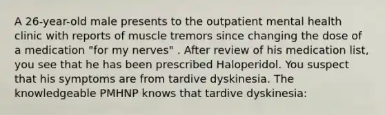 A 26-year-old male presents to the outpatient mental health clinic with reports of muscle tremors since changing the dose of a medication "for my nerves" . After review of his medication list, you see that he has been prescribed Haloperidol. You suspect that his symptoms are from tardive dyskinesia. The knowledgeable PMHNP knows that tardive dyskinesia: