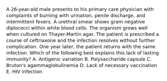 A 26-year-old male presents to his primary care physician with complaints of burning with urination, penile discharge, and intermittent fevers. A urethral smear shows gram negative diplococci within white blood cells. The organism grows well when cultured on Thayer-Martin agar. The patient is prescribed a course of ceftriaxone and the infection resolves without further complication. One year later, the patient returns with the same infection. Which of the following best explains this lack of lasting immunity? A. Antigenic variation B. Polysaccharide capsule C. Bruton's agammaglobulinemia D. Lack of necessary vaccination E. HIV infection