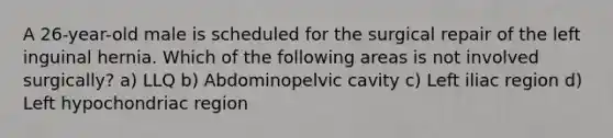 A 26-year-old male is scheduled for the surgical repair of the left inguinal hernia. Which of the following areas is not involved surgically? a) LLQ b) Abdominopelvic cavity c) Left iliac region d) Left hypochondriac region