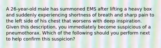 A 26-year-old male has summoned EMS after lifting a heavy box and suddenly experiencing shortness of breath and sharp pain to the left side of his chest that worsens with deep inspiration. Given this description, you immediately become suspicious of a pneumothorax. Which of the following should you perform next to help confirm this suspicion?