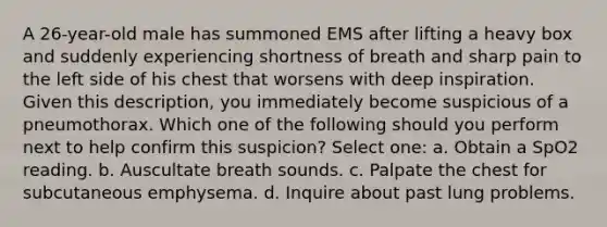 A 26-year-old male has summoned EMS after lifting a heavy box and suddenly experiencing shortness of breath and sharp pain to the left side of his chest that worsens with deep inspiration. Given this description, you immediately become suspicious of a pneumothorax. Which one of the following should you perform next to help confirm this suspicion? Select one: a. Obtain a SpO2 reading. b. Auscultate breath sounds. c. Palpate the chest for subcutaneous emphysema. d. Inquire about past lung problems.