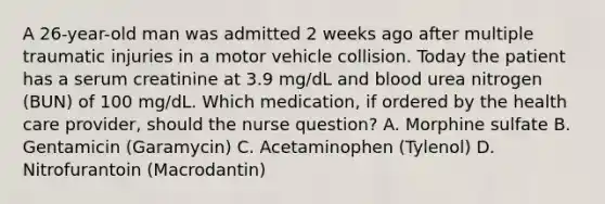 A 26-year-old man was admitted 2 weeks ago after multiple traumatic injuries in a motor vehicle collision. Today the patient has a serum creatinine at 3.9 mg/dL and blood urea nitrogen (BUN) of 100 mg/dL. Which medication, if ordered by the health care provider, should the nurse question? A. Morphine sulfate B. Gentamicin (Garamycin) C. Acetaminophen (Tylenol) D. Nitrofurantoin (Macrodantin)