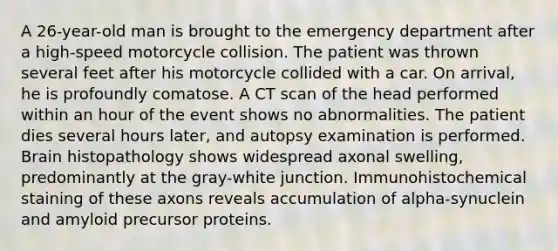 A 26-year-old man is brought to the emergency department after a high-speed motorcycle collision. The patient was thrown several feet after his motorcycle collided with a car. On arrival, he is profoundly comatose. A CT scan of the head performed within an hour of the event shows no abnormalities. The patient dies several hours later, and autopsy examination is performed. Brain histopathology shows widespread axonal swelling, predominantly at the gray-white junction. Immunohistochemical staining of these axons reveals accumulation of alpha-synuclein and amyloid precursor proteins.