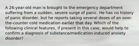 A 26-year-old man is brought to the emergency department suffering from a sudden, severe surge of panic. He has no history of panic disorder, but he reports taking several doses of an over-the-counter cold medication earlier that day. Which of the following clinical features, if present in this case, would help to confirm a diagnosis of substance/medication-induced anxiety disorder?