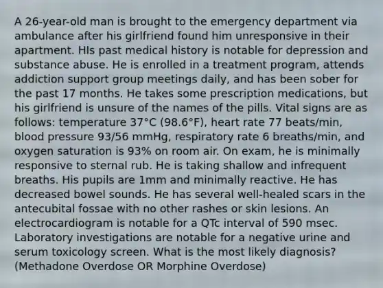 A 26-year-old man is brought to the emergency department via ambulance after his girlfriend found him unresponsive in their apartment. HIs past medical history is notable for depression and substance abuse. He is enrolled in a treatment program, attends addiction support group meetings daily, and has been sober for the past 17 months. He takes some prescription medications, but his girlfriend is unsure of the names of the pills. Vital signs are as follows: temperature 37°C (98.6°F), heart rate 77 beats/min, blood pressure 93/56 mmHg, respiratory rate 6 breaths/min, and oxygen saturation is 93% on room air. On exam, he is minimally responsive to sternal rub. He is taking shallow and infrequent breaths. His pupils are 1mm and minimally reactive. He has decreased bowel sounds. He has several well-healed scars in the antecubital fossae with no other rashes or skin lesions. An electrocardiogram is notable for a QTc interval of 590 msec. Laboratory investigations are notable for a negative urine and serum toxicology screen. What is the most likely diagnosis? (Methadone Overdose OR Morphine Overdose)