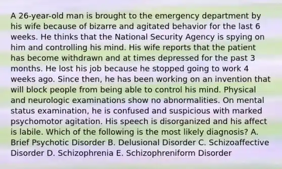 A 26-year-old man is brought to the emergency department by his wife because of bizarre and agitated behavior for the last 6 weeks. He thinks that the National Security Agency is spying on him and controlling his mind. His wife reports that the patient has become withdrawn and at times depressed for the past 3 months. He lost his job because he stopped going to work 4 weeks ago. Since then, he has been working on an invention that will block people from being able to control his mind. Physical and neurologic examinations show no abnormalities. On mental status examination, he is confused and suspicious with marked psychomotor agitation. His speech is disorganized and his affect is labile. Which of the following is the most likely diagnosis? A. Brief Psychotic Disorder B. Delusional Disorder C. Schizoaffective Disorder D. Schizophrenia E. Schizophreniform Disorder