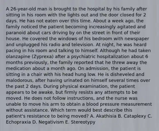 A 26-year-old man is brought to the hospital by his family after sitting in his room with the lights out and the door closed for 2 days. He has not eaten over this time. About a week ago, the family noticed the patient becoming increasingly agitated and paranoid about cars driving by on the street in front of their house. He covered the windows of his bedroom with newspaper and unplugged his radio and television. At night, he was heard pacing in his room and talking to himself. Although he had taken olanzapine (Zyprexa) after a psychiatric hospitalization about 6 months previously, the family reported that he threw away the medication about a month ago. On admission, the patient is sitting in a chair with his head hung low. He is disheveled and malodorous, after having urinated on himself several times over the past 2 days. During physical examination, the patient appears to be awake, but firmly resists any attempts to be moved. He does not follow instructions, and the nurse was unable to move his arm to obtain a blood pressure measurement without assistance. Which term would best describe this patient's resistance to being moved? A. Akathisia B. Cataplexy C. Echopraxia D. Negativism E. Stereotypy