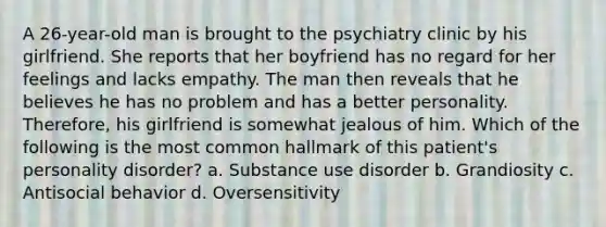 A 26-year-old man is brought to the psychiatry clinic by his girlfriend. She reports that her boyfriend has no regard for her feelings and lacks empathy. The man then reveals that he believes he has no problem and has a better personality. Therefore, his girlfriend is somewhat jealous of him. Which of the following is the most common hallmark of this patient's personality disorder? a. Substance use disorder b. Grandiosity c. Antisocial behavior d. Oversensitivity