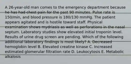 A 26-year-old man comes to the emergency department because he has had chest pain for the past 90 minutes. Pulse rate is 150/min, and blood pressure is 180/130 mmHg. The patient appears agitated and is hostile toward staff. Physical examination shows mydriasis as well as perforations in the nasal septum. Laboratory studies show elevated initial troponin level. Results of urine drug screen are pending. Which of the following additional laboratory findings is most likely? A. Decreased hemoglobin level B. Elevated creatine kinase C. Increased estimated glomerular filtration rate D. Leukocytosis E. Metabolic alkalosis