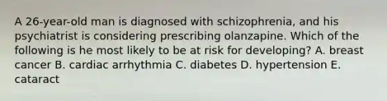 A 26-year-old man is diagnosed with schizophrenia, and his psychiatrist is considering prescribing olanzapine. Which of the following is he most likely to be at risk for developing? A. breast cancer B. cardiac arrhythmia C. diabetes D. hypertension E. cataract