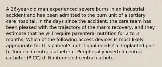 A 26-year-old man experienced severe burns in an industrial accident and has been admitted to the burn unit of a tertiary care hospital. In the days since the accident, the care team has been pleased with the trajectory of the man's recovery, and they estimate that he will require parenteral nutrition for 2 to 3 months. Which of the following access devices is most likely appropriate for this patient's nutritional needs? a. Implanted port b. Tunneled central catheter c. Peripherally inserted central catheter (PICC) d. Nontunneled central catheter