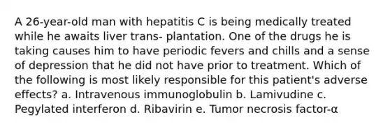 A 26-year-old man with hepatitis C is being medically treated while he awaits liver trans- plantation. One of the drugs he is taking causes him to have periodic fevers and chills and a sense of depression that he did not have prior to treatment. Which of the following is most likely responsible for this patient's adverse effects? a. Intravenous immunoglobulin b. Lamivudine c. Pegylated interferon d. Ribavirin e. Tumor necrosis factor-α