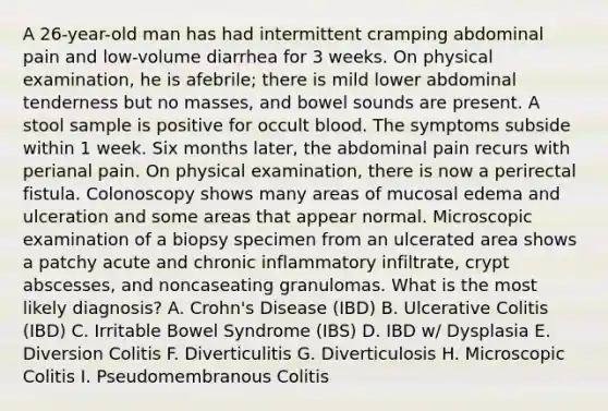 A 26-year-old man has had intermittent cramping abdominal pain and low-volume diarrhea for 3 weeks. On physical examination, he is afebrile; there is mild lower abdominal tenderness but no masses, and bowel sounds are present. A stool sample is positive for occult blood. The symptoms subside within 1 week. Six months later, the abdominal pain recurs with perianal pain. On physical examination, there is now a perirectal fistula. Colonoscopy shows many areas of mucosal edema and ulceration and some areas that appear normal. Microscopic examination of a biopsy specimen from an ulcerated area shows a patchy acute and chronic inflammatory infiltrate, crypt abscesses, and noncaseating granulomas. What is the most likely diagnosis? A. Crohn's Disease (IBD) B. Ulcerative Colitis (IBD) C. Irritable Bowel Syndrome (IBS) D. IBD w/ Dysplasia E. Diversion Colitis F. Diverticulitis G. Diverticulosis H. Microscopic Colitis I. Pseudomembranous Colitis