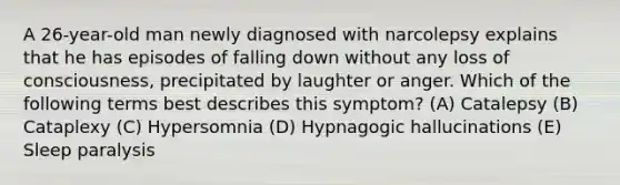 A 26-year-old man newly diagnosed with narcolepsy explains that he has episodes of falling down without any loss of consciousness, precipitated by laughter or anger. Which of the following terms best describes this symptom? (A) Catalepsy (B) Cataplexy (C) Hypersomnia (D) Hypnagogic hallucinations (E) Sleep paralysis