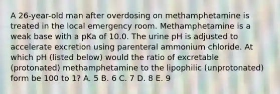 A 26-year-old man after overdosing on methamphetamine is treated in the local emergency room. Methamphetamine is a weak base with a pKa of 10.0. The urine pH is adjusted to accelerate excretion using parenteral ammonium chloride. At which pH (listed below) would the ratio of excretable (protonated) methamphetamine to the lipophilic (unprotonated) form be 100 to 1? A. 5 B. 6 C. 7 D. 8 E. 9