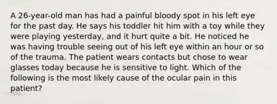 A 26-year-old man has had a painful bloody spot in his left eye for the past day. He says his toddler hit him with a toy while they were playing yesterday, and it hurt quite a bit. He noticed he was having trouble seeing out of his left eye within an hour or so of the trauma. The patient wears contacts but chose to wear glasses today because he is sensitive to light. Which of the following is the most likely cause of the ocular pain in this patient?