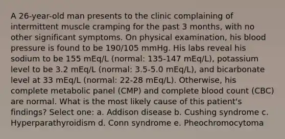 A 26-year-old man presents to the clinic complaining of intermittent muscle cramping for the past 3 months, with no other significant symptoms. On physical examination, his blood pressure is found to be 190/105 mmHg. His labs reveal his sodium to be 155 mEq/L (normal: 135-147 mEq/L), potassium level to be 3.2 mEq/L (normal: 3.5-5.0 mEq/L), and bicarbonate level at 33 mEq/L (normal: 22-28 mEq/L). Otherwise, his complete metabolic panel (CMP) and complete blood count (CBC) are normal. What is the most likely cause of this patient's findings? Select one: a. Addison disease b. Cushing syndrome c. Hyperparathyroidism d. Conn syndrome e. Pheochromocytoma