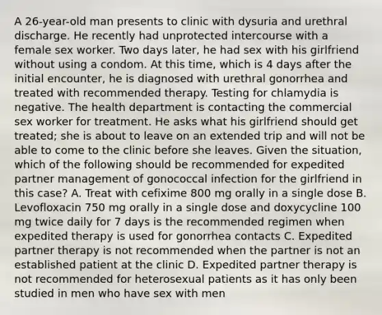 A 26-year-old man presents to clinic with dysuria and urethral discharge. He recently had unprotected intercourse with a female sex worker. Two days later, he had sex with his girlfriend without using a condom. At this time, which is 4 days after the initial encounter, he is diagnosed with urethral gonorrhea and treated with recommended therapy. Testing for chlamydia is negative. The health department is contacting the commercial sex worker for treatment. He asks what his girlfriend should get treated; she is about to leave on an extended trip and will not be able to come to the clinic before she leaves. Given the situation, which of the following should be recommended for expedited partner management of gonococcal infection for the girlfriend in this case? A. Treat with cefixime 800 mg orally in a single dose B. Levofloxacin 750 mg orally in a single dose and doxycycline 100 mg twice daily for 7 days is the recommended regimen when expedited therapy is used for gonorrhea contacts C. Expedited partner therapy is not recommended when the partner is not an established patient at the clinic D. Expedited partner therapy is not recommended for heterosexual patients as it has only been studied in men who have sex with men