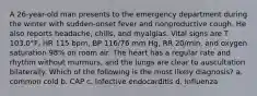 A 26-year-old man presents to the emergency department during the winter with sudden-onset fever and nonproductive cough. He also reports headache, chills, and myalgias. Vital signs are T 103.0°F, HR 115 bpm, BP 116/76 mm Hg, RR 20/min, and oxygen saturation 98% on room air. The heart has a regular rate and rhythm without murmurs, and the lungs are clear to auscultation bilaterally. Which of the following is the most likely diagnosis? a. common cold b. CAP c. Infective endocarditis d. Influenza