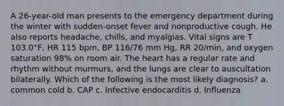 A 26-year-old man presents to the emergency department during the winter with sudden-onset fever and nonproductive cough. He also reports headache, chills, and myalgias. Vital signs are T 103.0°F, HR 115 bpm, BP 116/76 mm Hg, RR 20/min, and oxygen saturation 98% on room air. The heart has a regular rate and rhythm without murmurs, and the lungs are clear to auscultation bilaterally. Which of the following is the most likely diagnosis? a. common cold b. CAP c. Infective endocarditis d. Influenza