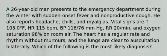 A 26-year-old man presents to the emergency department during the winter with sudden-onset fever and nonproductive cough. He also reports headache, chills, and myalgias. Vital signs are T 103.0°F, HR 115 bpm, BP 116/76 mm Hg, RR 20/min, and oxygen saturation 98% on room air. The heart has a regular rate and rhythm without murmurs, and the lungs are clear to auscultation bilaterally. Which of the following is the most likely diagnosis?