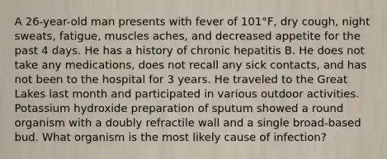 A 26-year-old man presents with fever of 101°F, dry cough, night sweats, fatigue, muscles aches, and decreased appetite for the past 4 days. He has a history of chronic hepatitis B. He does not take any medications, does not recall any sick contacts, and has not been to the hospital for 3 years. He traveled to the Great Lakes last month and participated in various outdoor activities. Potassium hydroxide preparation of sputum showed a round organism with a doubly refractile wall and a single broad-based bud. What organism is the most likely cause of infection?