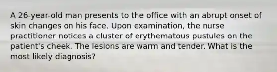 A 26-year-old man presents to the office with an abrupt onset of skin changes on his face. Upon examination, the nurse practitioner notices a cluster of erythematous pustules on the patient's cheek. The lesions are warm and tender. What is the most likely diagnosis?